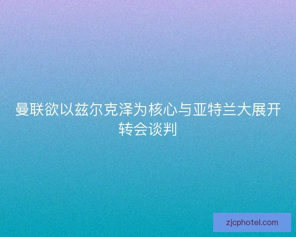 曼联欲以兹尔克泽为核心与亚特兰大展开转会谈判