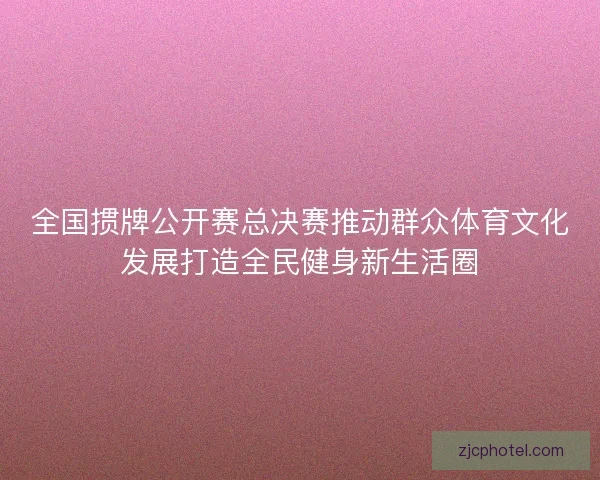全国掼牌公开赛总决赛推动群众体育文化发展打造全民健身新生活圈