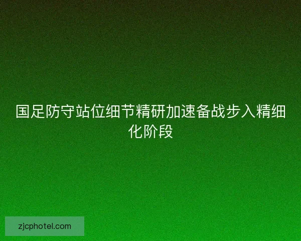 国足防守站位细节精研加速备战步入精细化阶段