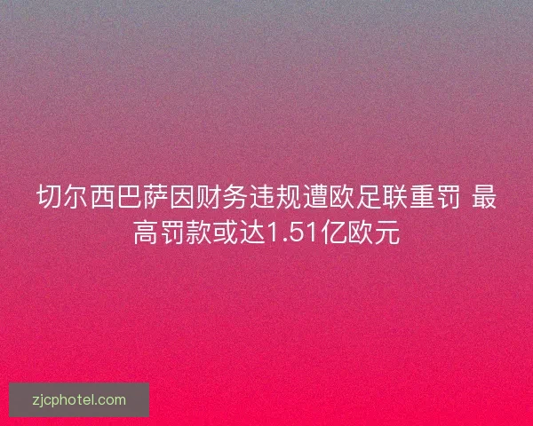 切尔西巴萨因财务违规遭欧足联重罚 最高罚款或达1.51亿欧元