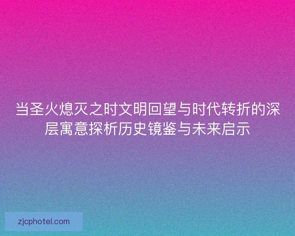 当圣火熄灭之时文明回望与时代转折的深层寓意探析历史镜鉴与未来启示