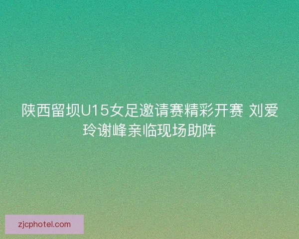陕西留坝U15女足邀请赛精彩开赛 刘爱玲谢峰亲临现场助阵